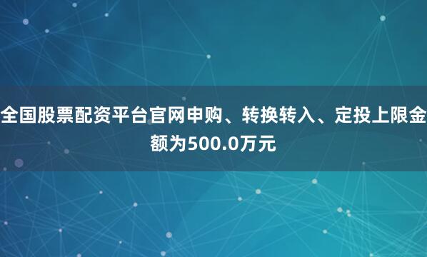 全国股票配资平台官网申购、转换转入、定投上限金额为500.0万元