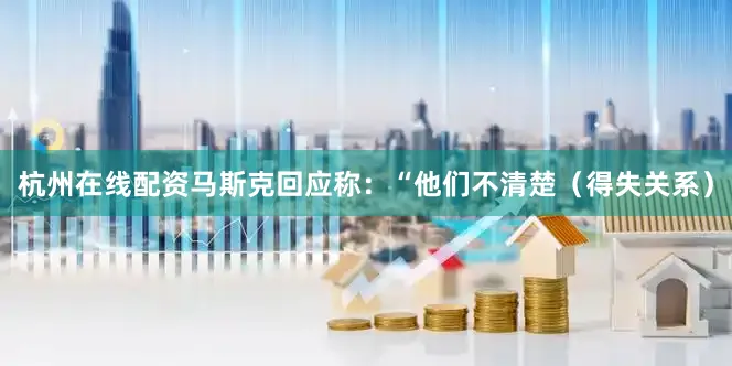 杭州在线配资马斯克回应称：“他们不清楚（得失关系）