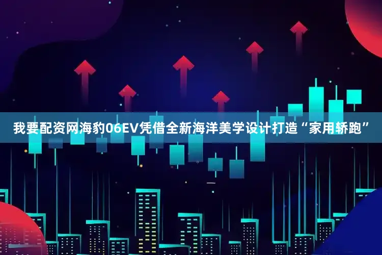 我要配资网海豹06EV凭借全新海洋美学设计打造“家用轿跑”