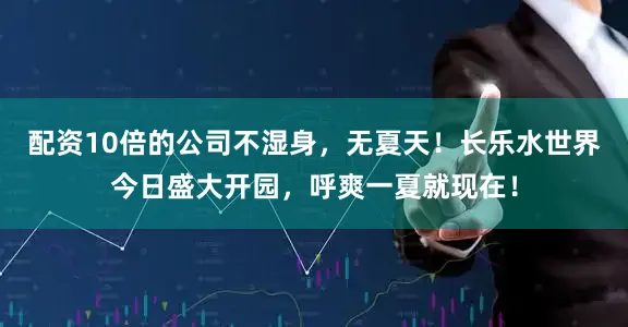 配资10倍的公司不湿身，无夏天！长乐水世界今日盛大开园，呼爽一夏就现在！