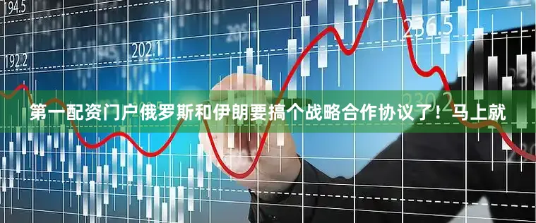 第一配资门户俄罗斯和伊朗要搞个战略合作协议了！马上就