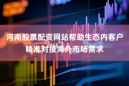 河南股票配资网站帮助生态内客户精准对接海外市场需求