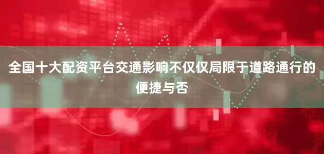 全国十大配资平台交通影响不仅仅局限于道路通行的便捷与否