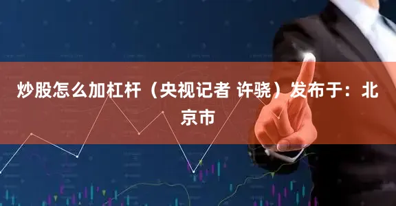 炒股怎么加杠杆（央视记者 许骁）发布于：北京市